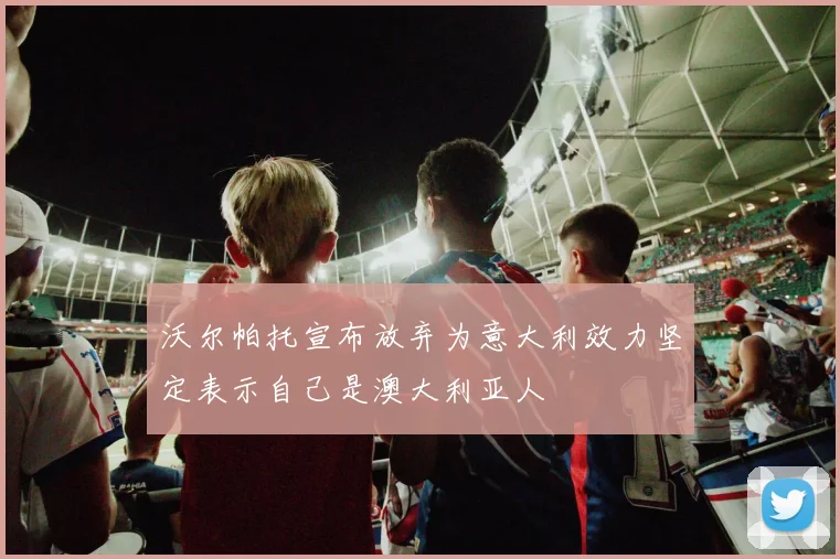 沃尔帕托宣布放弃为意大利效力坚定表示自己是澳大利亚人