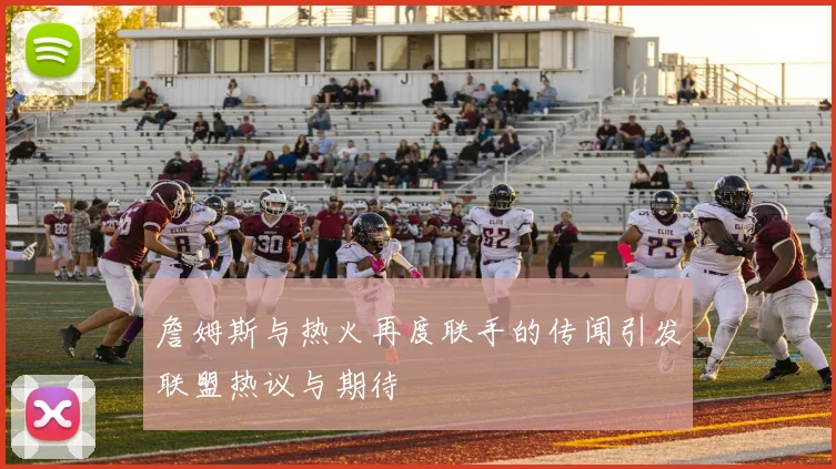 詹姆斯与热火再度联手的传闻引发联盟热议与期待