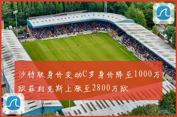 沙特联身价变动C罗身价降至1000万欧菲利克斯上涨至2800万欧