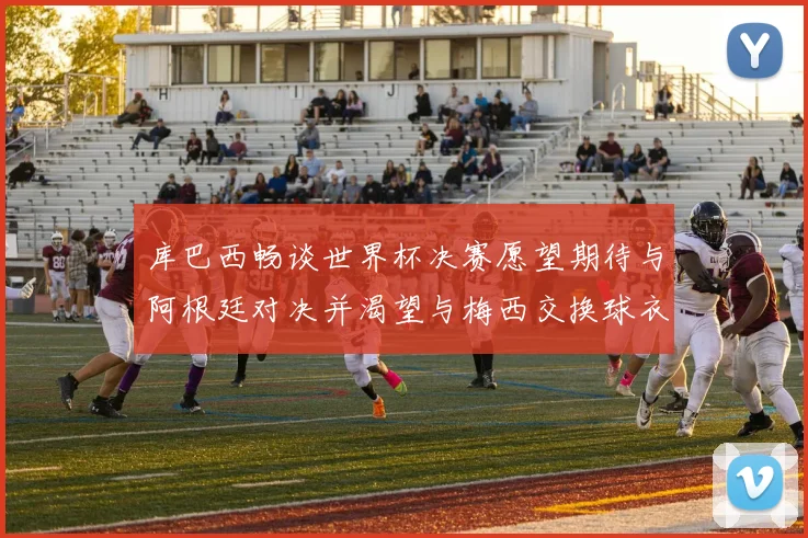 库巴西畅谈世界杯决赛愿望期待与阿根廷对决并渴望与梅西交换球衣
