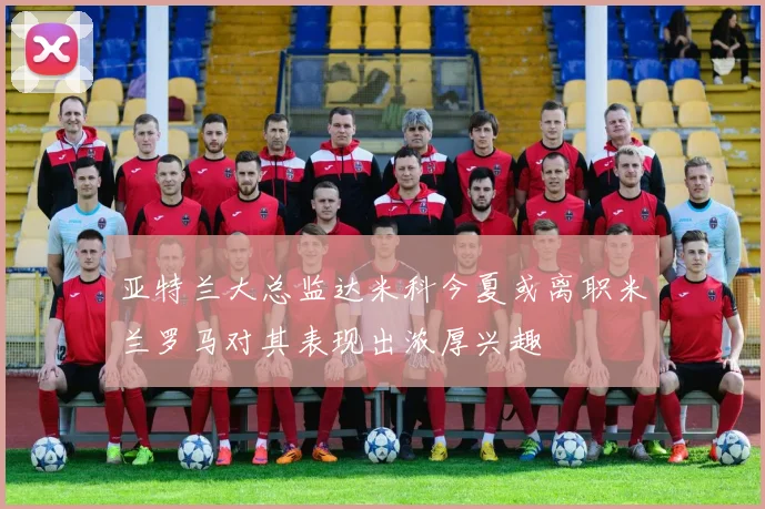 亚特兰大总监达米科今夏或离职米兰罗马对其表现出浓厚兴趣