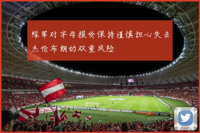 绿军对字母报价保持谨慎担心失去杰伦布朗的双重风险