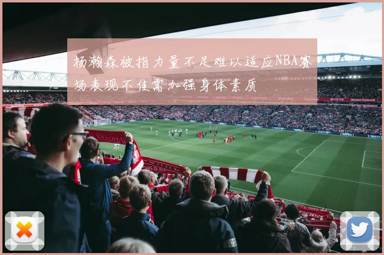杨瀚森被指力量不足难以适应NBA赛场表现不佳需加强身体素质