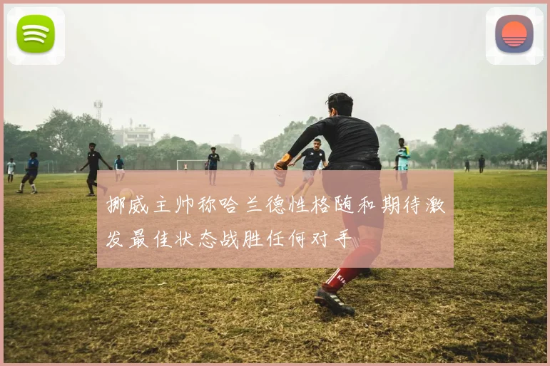 挪威主帅称哈兰德性格随和期待激发最佳状态战胜任何对手